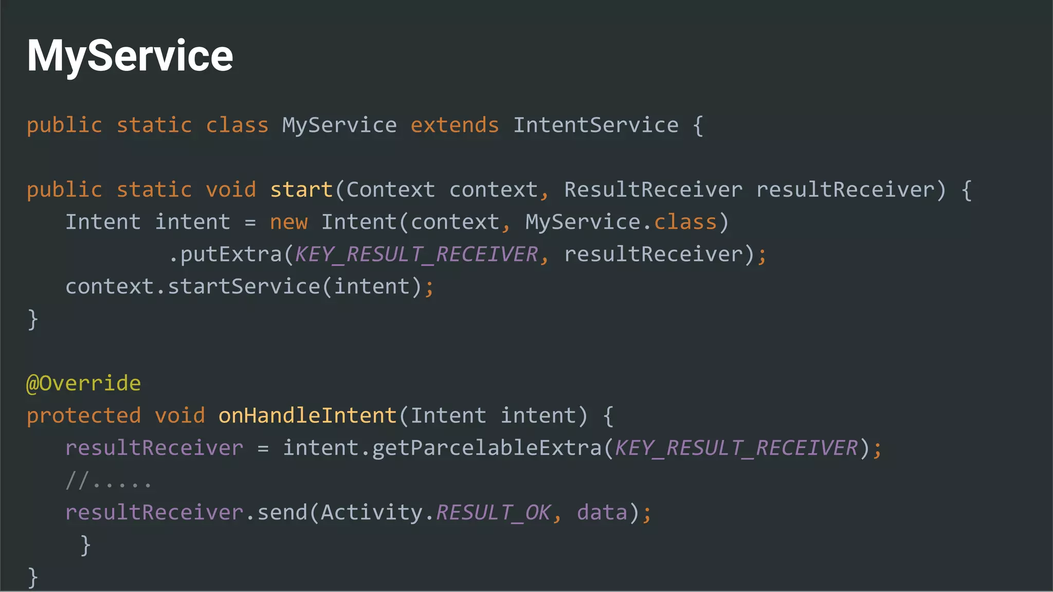 MyService
public static class MyService extends IntentService {
public static void start(Context context, ResultReceiver resultReceiver) {
Intent intent = new Intent(context, MyService.class)
.putExtra(KEY_RESULT_RECEIVER, resultReceiver);
context.startService(intent);
}
@Override
protected void onHandleIntent(Intent intent) {
resultReceiver = intent.getParcelableExtra(KEY_RESULT_RECEIVER);
//.....
resultReceiver.send(Activity.RESULT_OK, data);
}
}
 