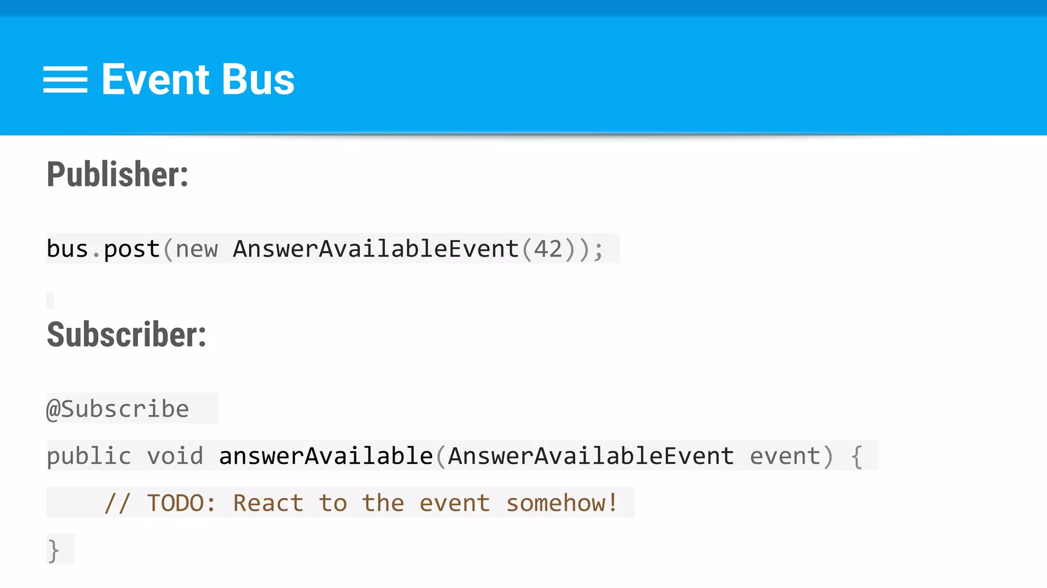 Event Bus
Publisher:
bus.post(new AnswerAvailableEvent(42));
Subscriber:
@Subscribe
public void answerAvailable(AnswerAvailableEvent event) {
// TODO: React to the event somehow!
}
 