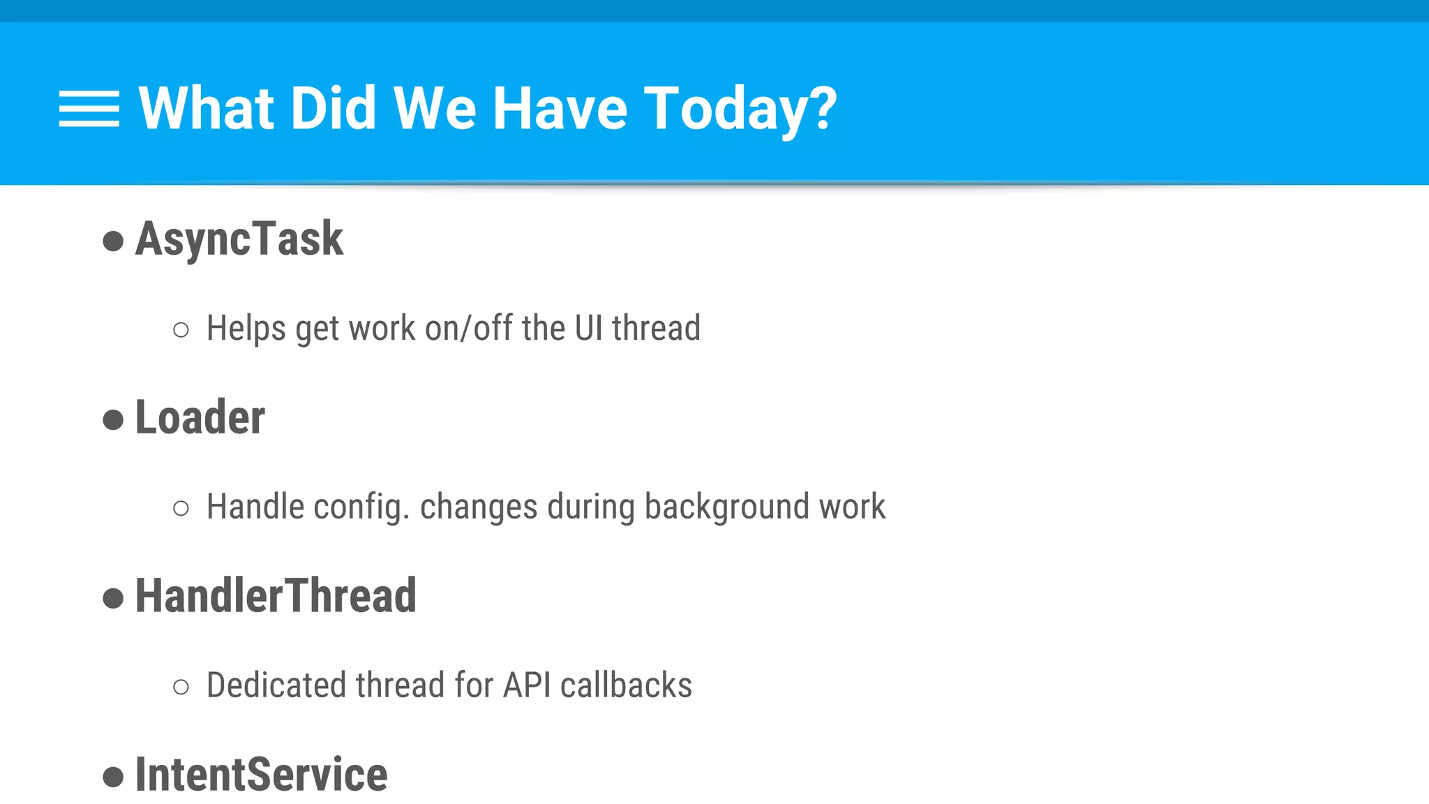 What Did We Have Today?
●AsyncTask
○ Helps get work on/off the UI thread
●Loader
○ Handle config. changes during background work
●HandlerThread
○ Dedicated thread for API callbacks
●IntentService
 
