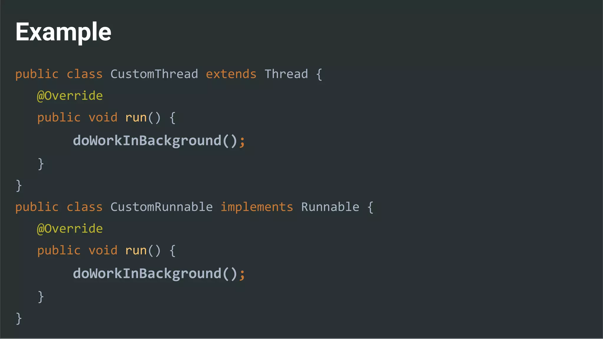Example
public class CustomThread extends Thread {
@Override
public void run() {
doWorkInBackground();
}
}
public class CustomRunnable implements Runnable {
@Override
public void run() {
doWorkInBackground();
}
}
 