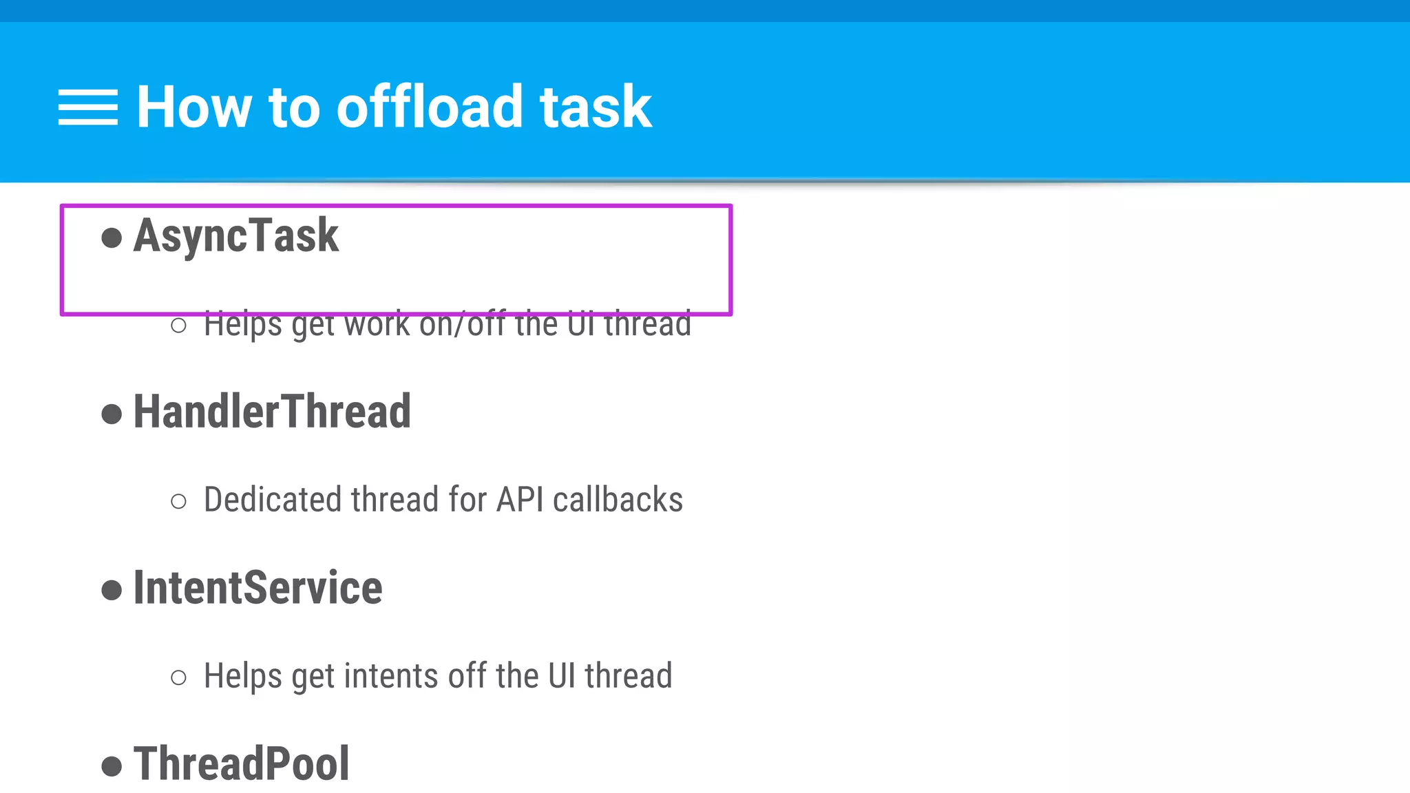 How to offload task
●AsyncTask
○ Helps get work on/off the UI thread
●HandlerThread
○ Dedicated thread for API callbacks
●IntentService
○ Helps get intents off the UI thread
●ThreadPool
 