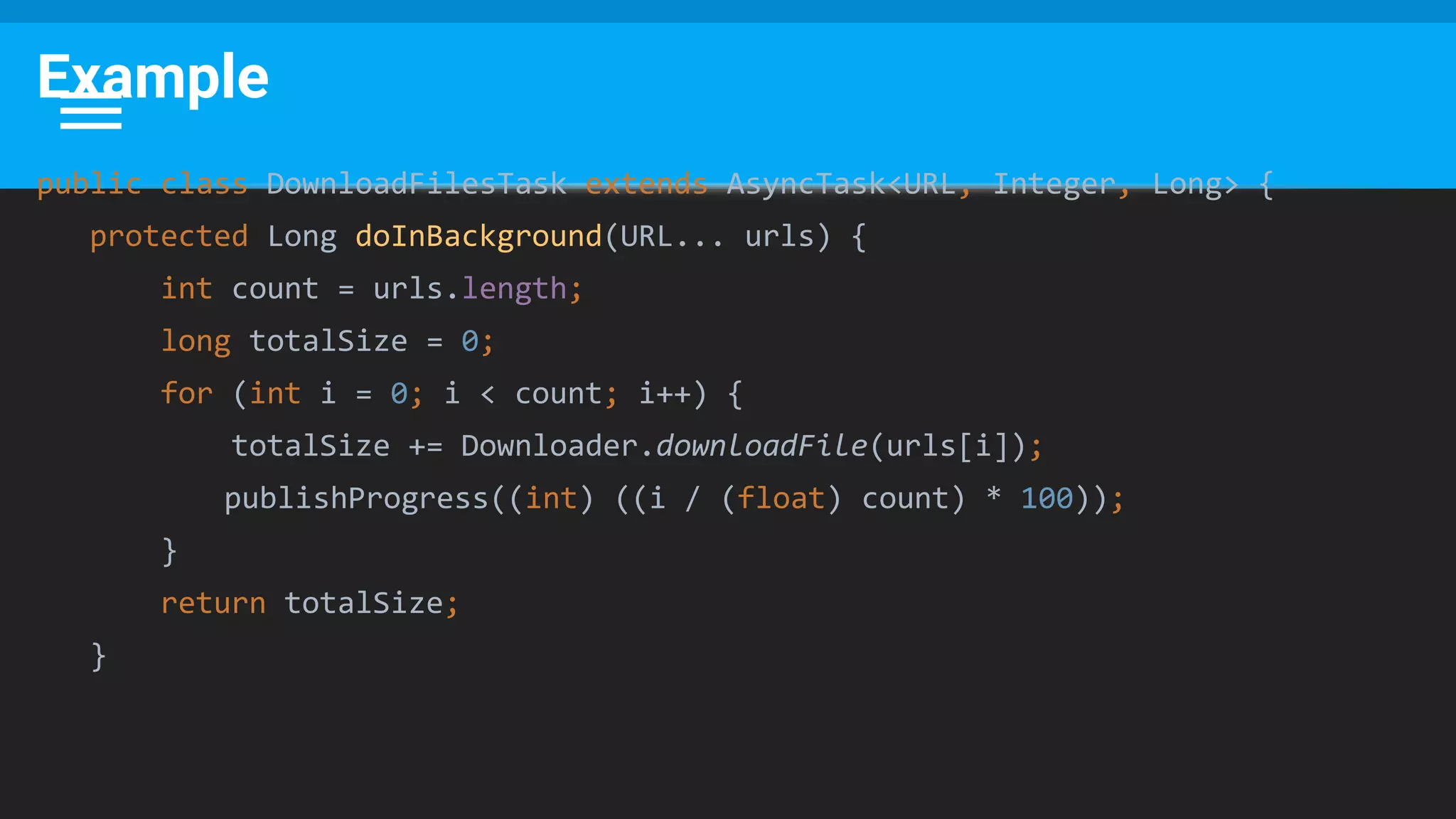 Example
public class DownloadFilesTask extends AsyncTask<URL, Integer, Long> {
protected Long doInBackground(URL... urls) {
int count = urls.length;
long totalSize = 0;
for (int i = 0; i < count; i++) {
totalSize += Downloader.downloadFile(urls[i]);
publishProgress((int) ((i / (float) count) * 100));
}
return totalSize;
}
 