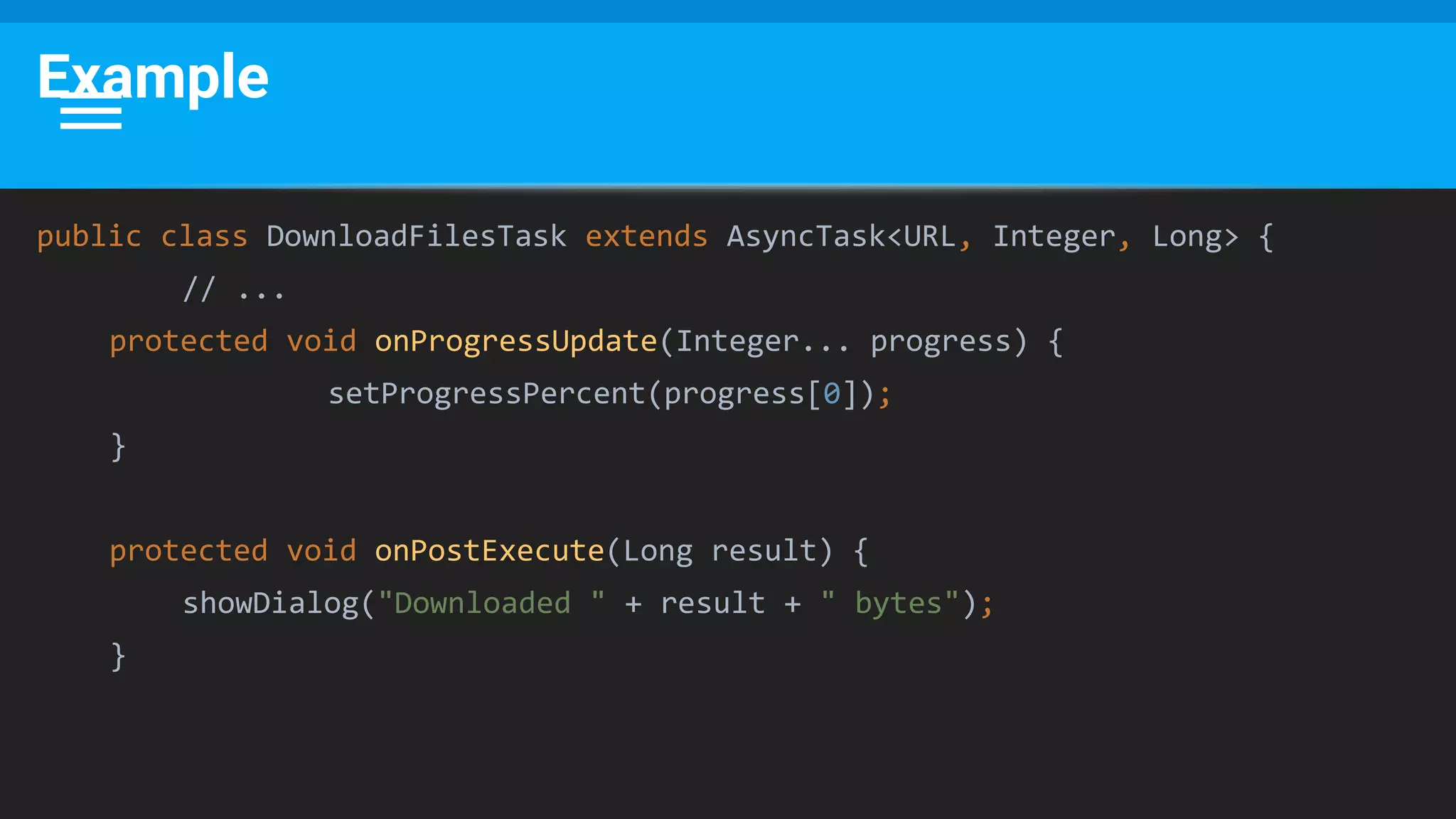 Example
public class DownloadFilesTask extends AsyncTask<URL, Integer, Long> {
// ...
protected void onProgressUpdate(Integer... progress) {
setProgressPercent(progress[0]);
}
protected void onPostExecute(Long result) {
showDialog("Downloaded " + result + " bytes");
}
 