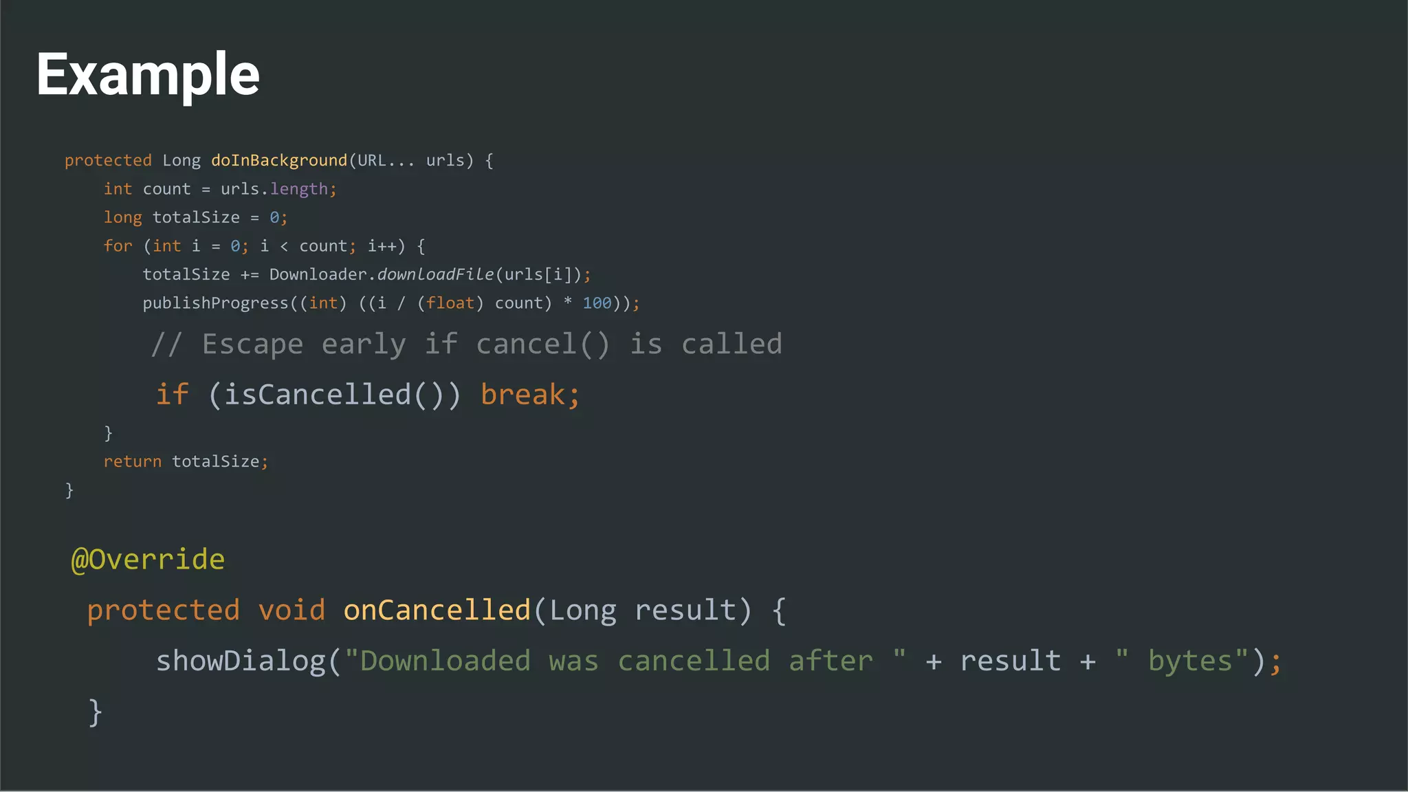 Example
protected Long doInBackground(URL... urls) {
int count = urls.length;
long totalSize = 0;
for (int i = 0; i < count; i++) {
totalSize += Downloader.downloadFile(urls[i]);
publishProgress((int) ((i / (float) count) * 100));
// Escape early if cancel() is called
if (isCancelled()) break;
}
return totalSize;
}
@Override
protected void onCancelled(Long result) {
showDialog("Downloaded was cancelled after " + result + " bytes");
}
 