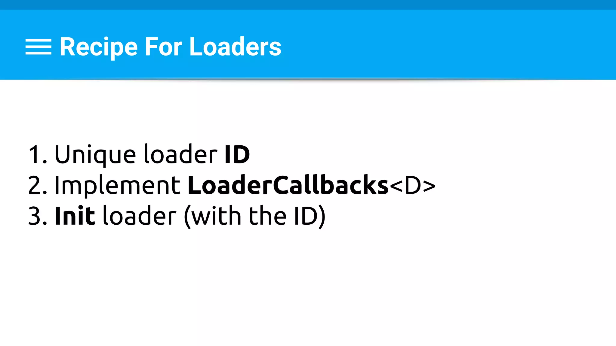 Recipe For Loaders
1. Unique loader ID
2. Implement LoaderCallbacks<D>
3. Init loader (with the ID)
 