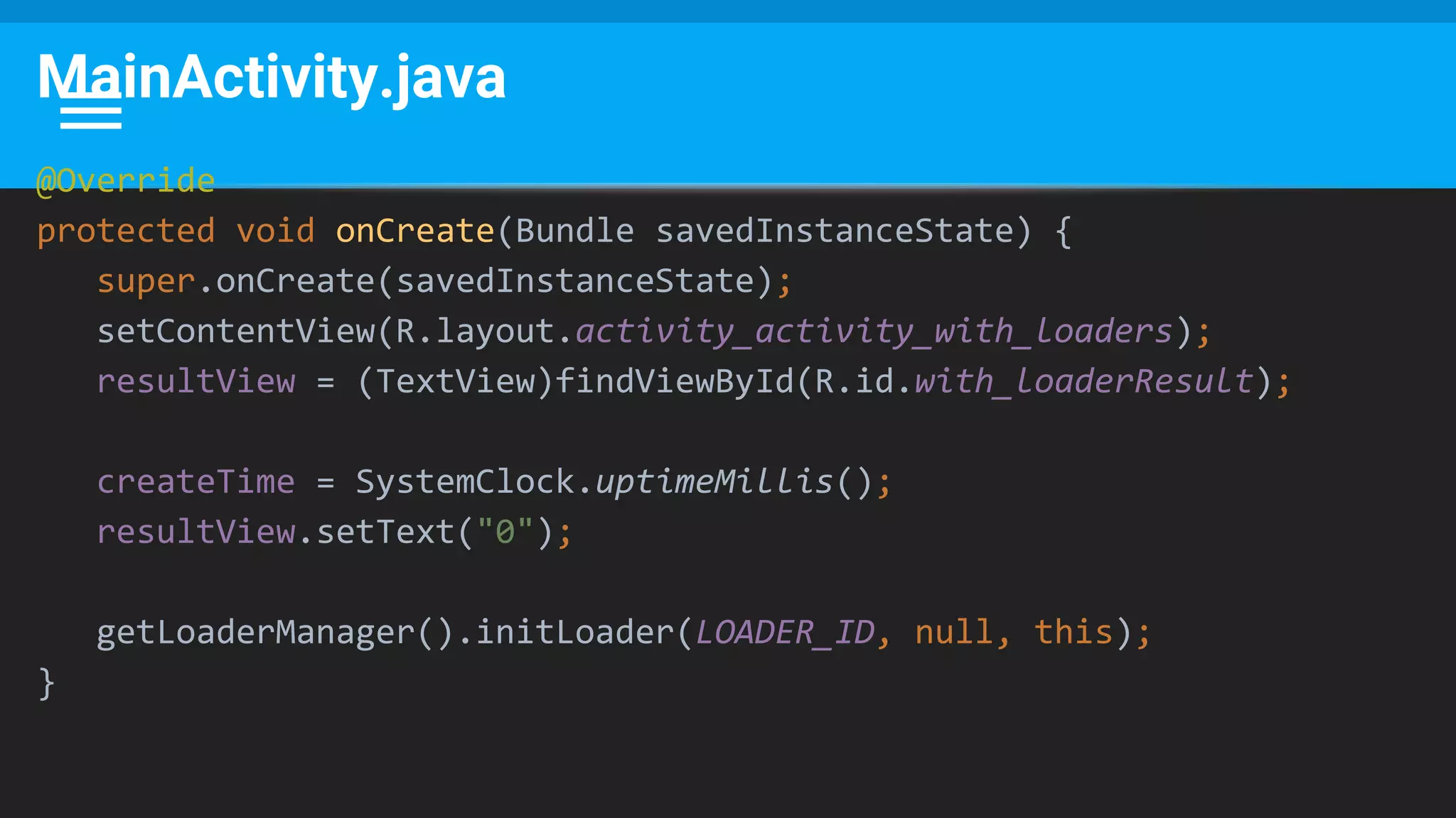 MainActivity.java
@Override
protected void onCreate(Bundle savedInstanceState) {
super.onCreate(savedInstanceState);
setContentView(R.layout.activity_activity_with_loaders);
resultView = (TextView)findViewById(R.id.with_loaderResult);
createTime = SystemClock.uptimeMillis();
resultView.setText("0");
getLoaderManager().initLoader(LOADER_ID, null, this);
}
 