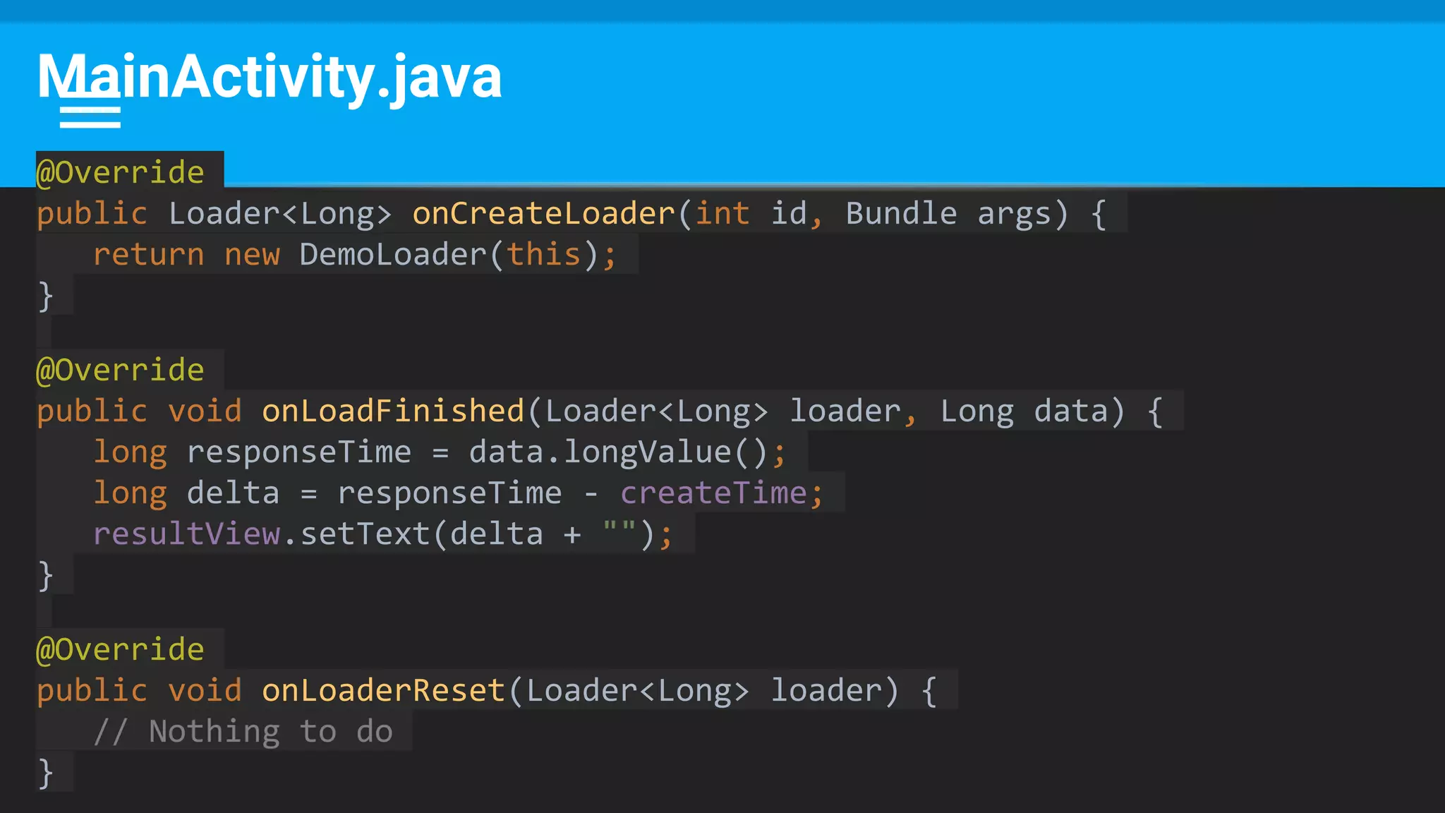 MainActivity.java
@Override
public Loader<Long> onCreateLoader(int id, Bundle args) {
return new DemoLoader(this);
}
@Override
public void onLoadFinished(Loader<Long> loader, Long data) {
long responseTime = data.longValue();
long delta = responseTime - createTime;
resultView.setText(delta + "");
}
@Override
public void onLoaderReset(Loader<Long> loader) {
// Nothing to do
}
 