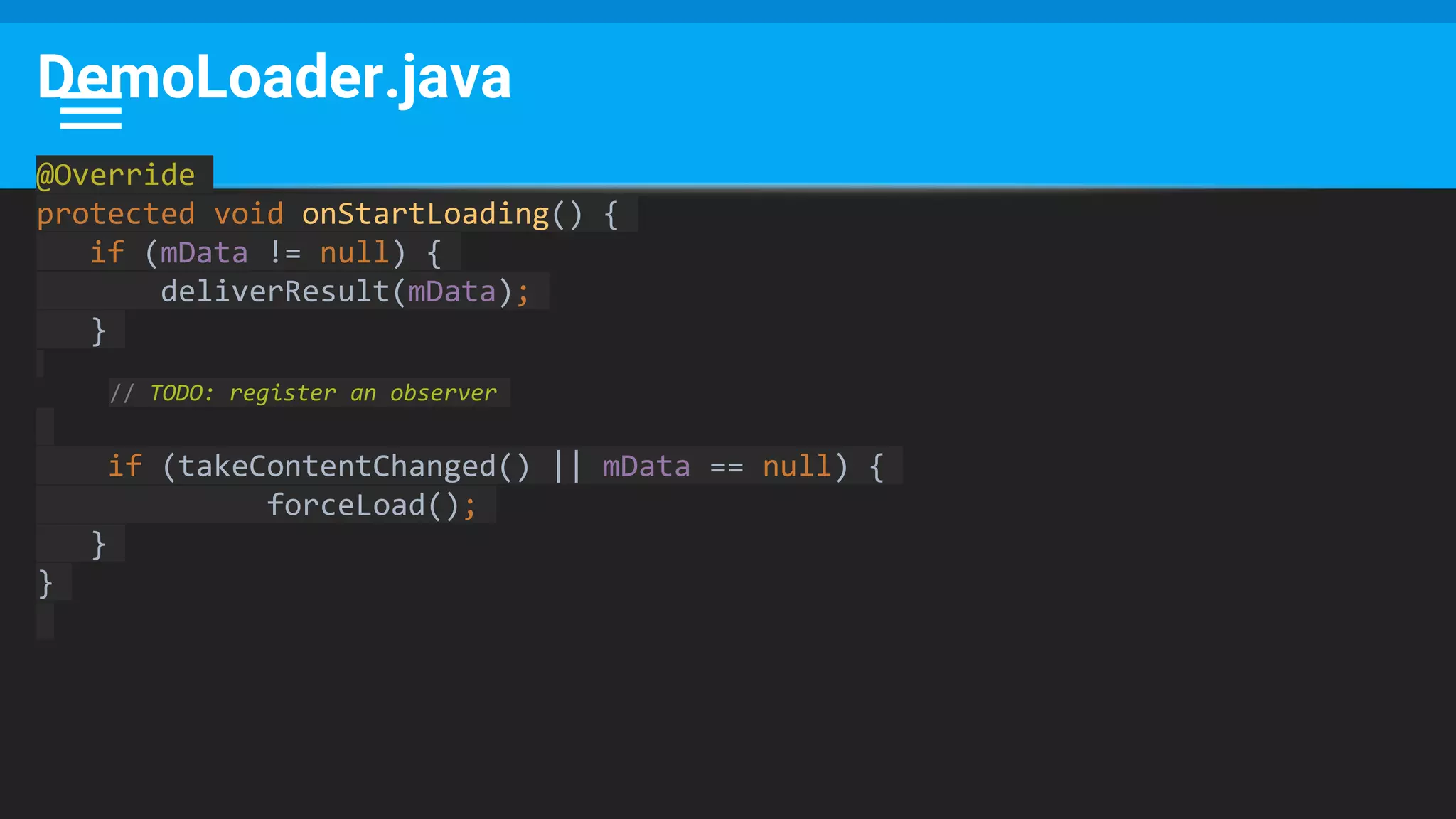 DemoLoader.java
@Override
protected void onStartLoading() {
if (mData != null) {
deliverResult(mData);
}
// TODO: register an observer
if (takeContentChanged() || mData == null) {
forceLoad();
}
}
 