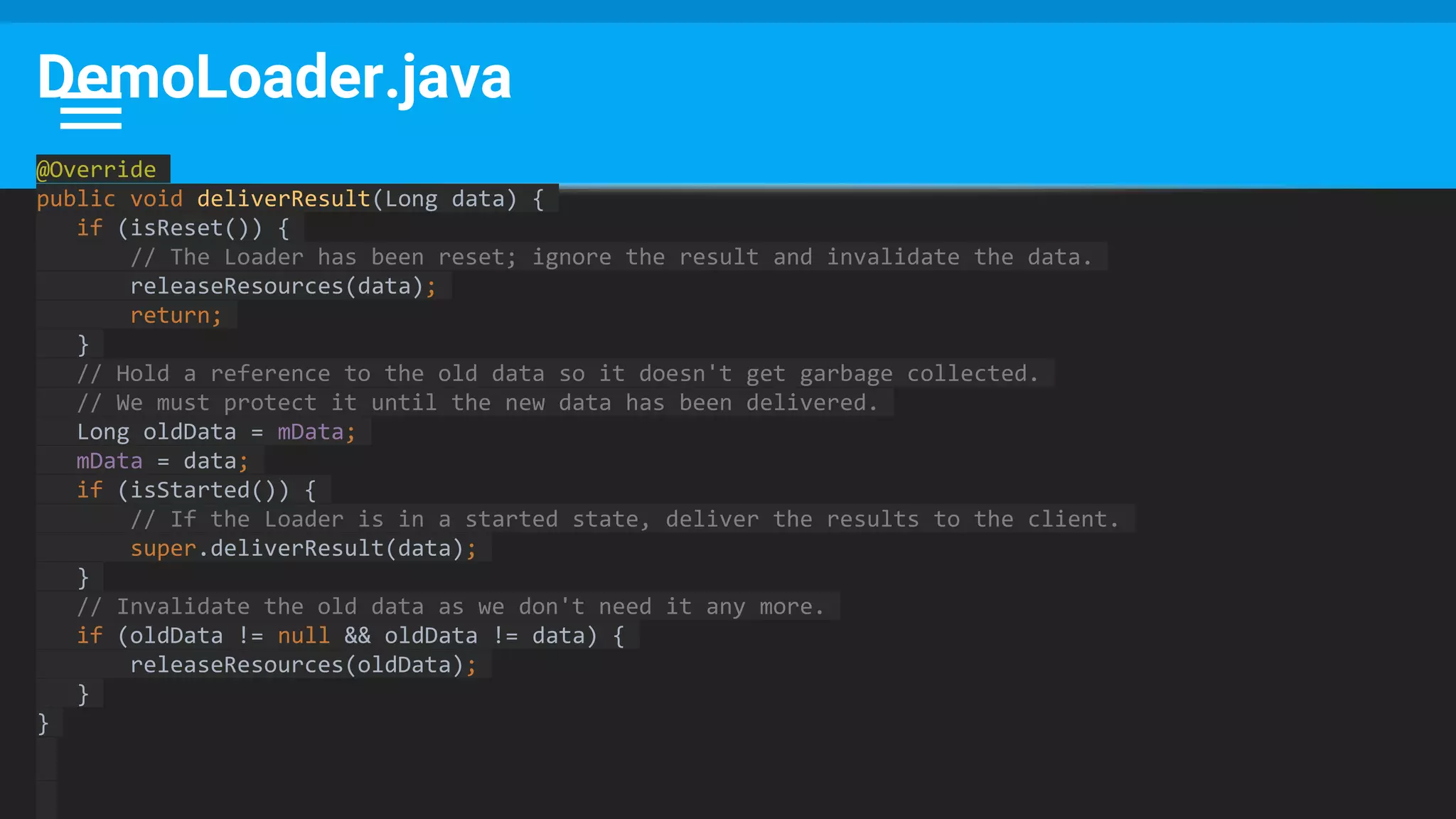 DemoLoader.java
@Override
public void deliverResult(Long data) {
if (isReset()) {
// The Loader has been reset; ignore the result and invalidate the data.
releaseResources(data);
return;
}
// Hold a reference to the old data so it doesn't get garbage collected.
// We must protect it until the new data has been delivered.
Long oldData = mData;
mData = data;
if (isStarted()) {
// If the Loader is in a started state, deliver the results to the client.
super.deliverResult(data);
}
// Invalidate the old data as we don't need it any more.
if (oldData != null && oldData != data) {
releaseResources(oldData);
}
}
 