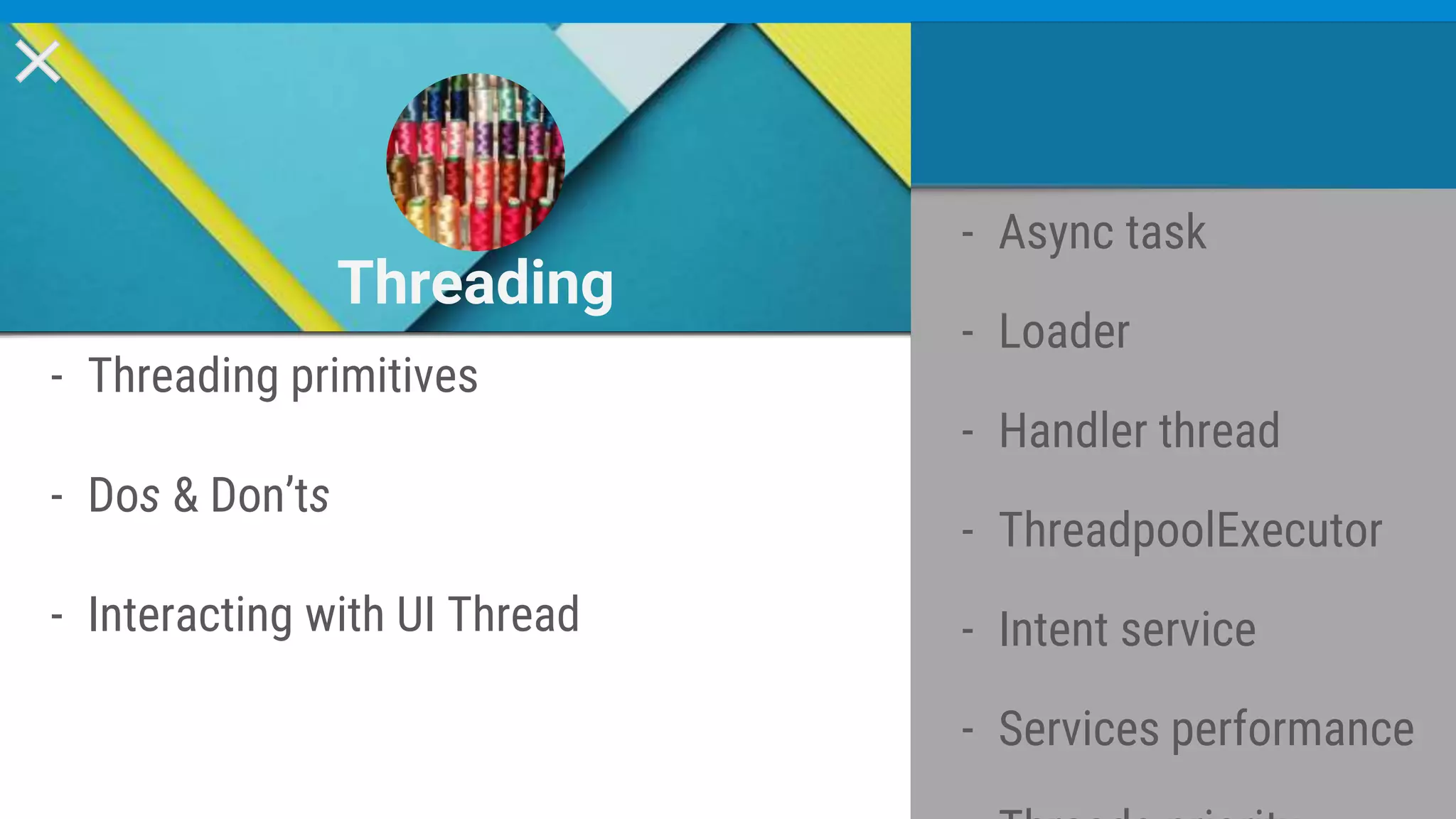 - Threading primitives
- Dos & Don’ts
- Interacting with UI Thread
Threading
- Async task
- Loader
- Handler thread
- ThreadpoolExecutor
- Intent service
- Services performance
 