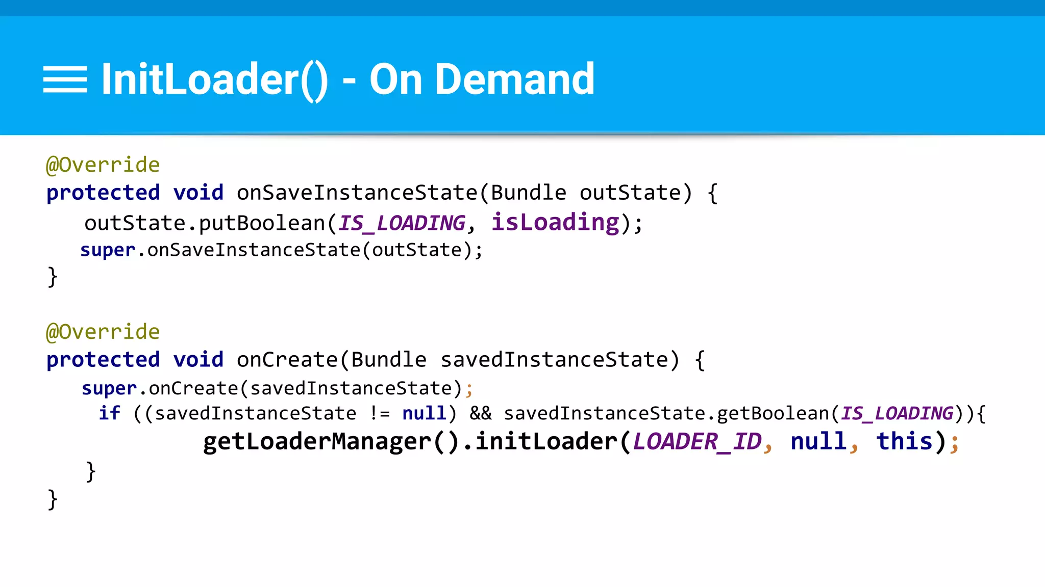 InitLoader() - On Demand
@Override
protected void onSaveInstanceState(Bundle outState) {
outState.putBoolean(IS_LOADING, isLoading);
super.onSaveInstanceState(outState);
}
@Override
protected void onCreate(Bundle savedInstanceState) {
super.onCreate(savedInstanceState);
if ((savedInstanceState != null) && savedInstanceState.getBoolean(IS_LOADING)){
getLoaderManager().initLoader(LOADER_ID, null, this);
}
}
 