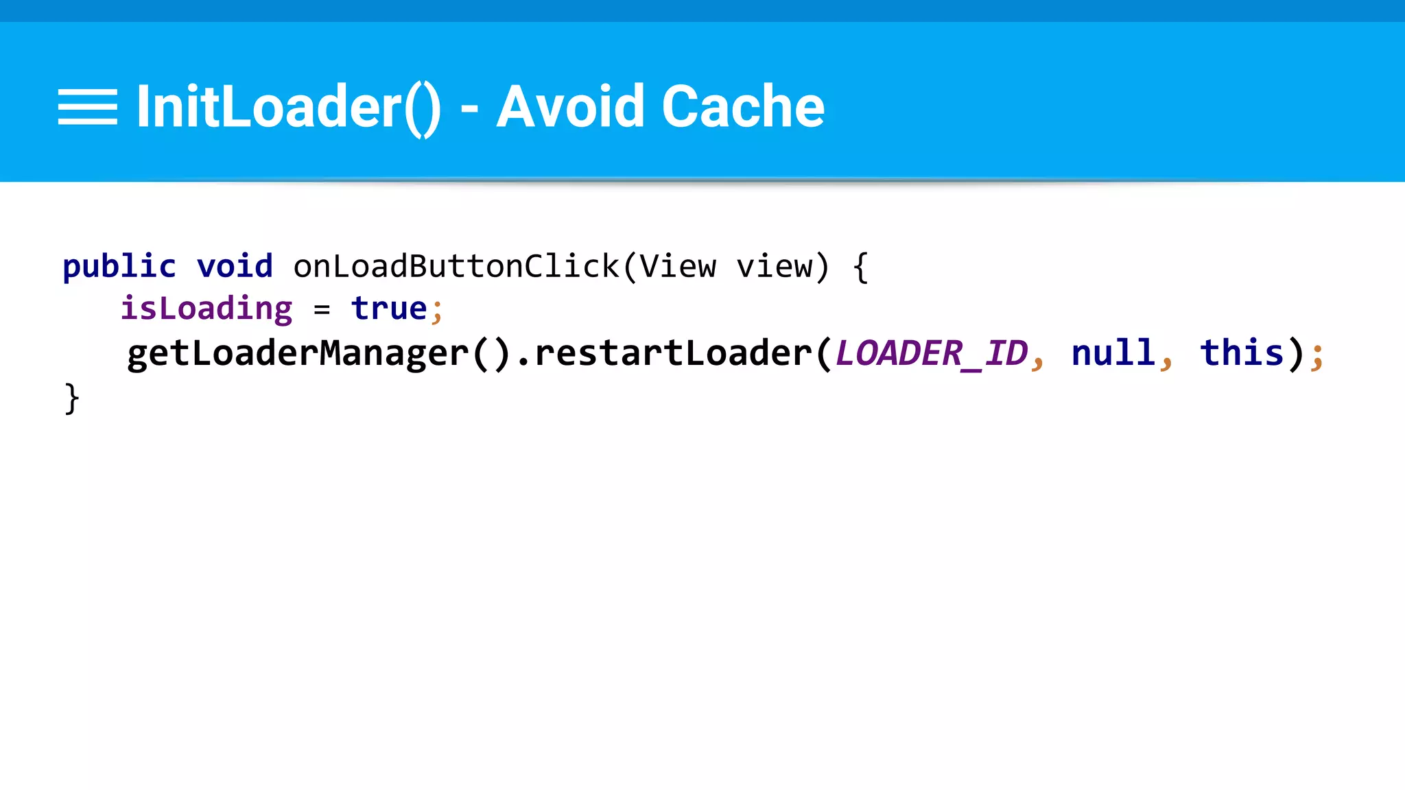 InitLoader() - Avoid Cache
public void onLoadButtonClick(View view) {
isLoading = true;
getLoaderManager().restartLoader(LOADER_ID, null, this);
}
 