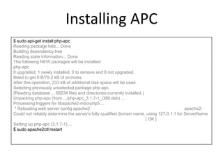 Installing APC
$ sudo apt-get install php-apc
Reading package lists... Done
Building dependency tree
Reading state information... Done
The following NEW packages will be installed:
php-apc
0 upgraded, 1 newly installed, 0 to remove and 8 not upgraded.
Need to get 0 B/79.2 kB of archives.
After this operation, 233 kB of additional disk space will be used.
Selecting previously unselected package php-apc.
(Reading database ... 68234 files and directories currently installed.)
Unpacking php-apc (from .../php-apc_3.1.7-1_i386.deb) ...
Processing triggers for libapache2-mod-php5 ...
* Reloading web server config apache2 apache2:
Could not reliably determine the server's fully qualified domain name, using 127.0.1.1 for ServerName
[ OK ]
Setting up php-apc (3.1.7-1) ...
$ sudo apache2ctl restart
 