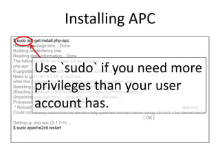 Installing APC
$ sudo apt-get install php-apc
Reading package lists... Done
Building dependency tree
Reading state information... Done
The following NEW packages will be installed:
php-apc
0 upgraded, 1 newly installed, 0 to remove and 8 not upgraded.
Need to get 0 B/79.2 kB of archives.
After this operation, 233 kB of additional disk space will be used.
Selecting previously unselected package php-apc.
(Reading database ... 68234 files and directories currently installed.)
Unpacking php-apc (from .../php-apc_3.1.7-1_i386.deb) ...
Processing triggers for libapache2-mod-php5 ...
* Reloading web server config apache2 apache2:
Could not reliably determine the server's fully qualified domain name, using 127.0.1.1 for ServerName
[ OK ]
Setting up php-apc (3.1.7-1) ...
$ sudo apache2ctl restart
Use `sudo` if you need more
privileges than your user
account has.
 