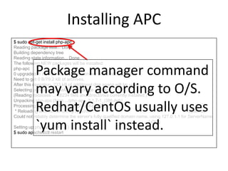 Installing APC
$ sudo apt-get install php-apc
Reading package lists... Done
Building dependency tree
Reading state information... Done
The following NEW packages will be installed:
php-apc
0 upgraded, 1 newly installed, 0 to remove and 8 not upgraded.
Need to get 0 B/79.2 kB of archives.
After this operation, 233 kB of additional disk space will be used.
Selecting previously unselected package php-apc.
(Reading database ... 68234 files and directories currently installed.)
Unpacking php-apc (from .../php-apc_3.1.7-1_i386.deb) ...
Processing triggers for libapache2-mod-php5 ...
* Reloading web server config apache2 apache2:
Could not reliably determine the server's fully qualified domain name, using 127.0.1.1 for ServerName
[ OK ]
Setting up php-apc (3.1.7-1) ...
$ sudo apache2ctl restart
Package manager command
may vary according to O/S.
Redhat/CentOS usually uses
`yum install` instead.
 
