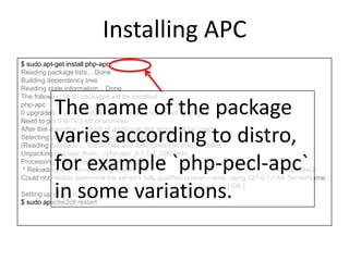 Installing APC
$ sudo apt-get install php-apc
Reading package lists... Done
Building dependency tree
Reading state information... Done
The following NEW packages will be installed:
php-apc
0 upgraded, 1 newly installed, 0 to remove and 8 not upgraded.
Need to get 0 B/79.2 kB of archives.
After this operation, 233 kB of additional disk space will be used.
Selecting previously unselected package php-apc.
(Reading database ... 68234 files and directories currently installed.)
Unpacking php-apc (from .../php-apc_3.1.7-1_i386.deb) ...
Processing triggers for libapache2-mod-php5 ...
* Reloading web server config apache2 apache2:
Could not reliably determine the server's fully qualified domain name, using 127.0.1.1 for ServerName
[ OK ]
Setting up php-apc (3.1.7-1) ...
$ sudo apache2ctl restart
The name of the package
varies according to distro,
for example `php-pecl-apc`
in some variations.
 