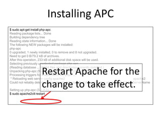 Installing APC
$ sudo apt-get install php-apc
Reading package lists... Done
Building dependency tree
Reading state information... Done
The following NEW packages will be installed:
php-apc
0 upgraded, 1 newly installed, 0 to remove and 8 not upgraded.
Need to get 0 B/79.2 kB of archives.
After this operation, 233 kB of additional disk space will be used.
Selecting previously unselected package php-apc.
(Reading database ... 68234 files and directories currently installed.)
Unpacking php-apc (from .../php-apc_3.1.7-1_i386.deb) ...
Processing triggers for libapache2-mod-php5 ...
* Reloading web server config apache2 apache2:
Could not reliably determine the server's fully qualified domain name, using 127.0.1.1 for ServerName
[ OK ]
Setting up php-apc (3.1.7-1) ...
$ sudo apache2ctl restart
Restart Apache for the
change to take effect.
 