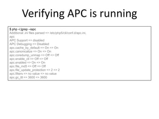 Verifying APC is running
$ php -i |grep –iapc
Additional .ini files parsed => /etc/php5/cli/conf.d/apc.ini,
apc
APC Support => disabled
APC Debugging => Disabled
apc.cache_by_default => On => On
apc.canonicalize => On => On
apc.coredump_unmap => Off => Off
apc.enable_cli => Off => Off
apc.enabled => On => On
apc.file_md5 => Off => Off
apc.file_update_protection => 2 => 2
apc.filters => no value => no value
apc.gc_ttl => 3600 => 3600
 