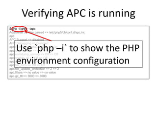 Verifying APC is running
$ php -i |grep –iapc
Additional .ini files parsed => /etc/php5/cli/conf.d/apc.ini,
apc
APC Support => disabled
APC Debugging => Disabled
apc.cache_by_default => On => On
apc.canonicalize => On => On
apc.coredump_unmap => Off => Off
apc.enable_cli => Off => Off
apc.enabled => On => On
apc.file_md5 => Off => Off
apc.file_update_protection => 2 => 2
apc.filters => no value => no value
apc.gc_ttl => 3600 => 3600
Use `php –i` to show the PHP
environment configuration
 