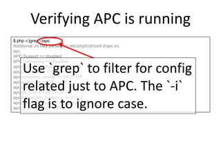 Verifying APC is running
$ php -i |grep –iapc
Additional .ini files parsed => /etc/php5/cli/conf.d/apc.ini,
apc
APC Support => disabled
APC Debugging => Disabled
apc.cache_by_default => On => On
apc.canonicalize => On => On
apc.coredump_unmap => Off => Off
apc.enable_cli => Off => Off
apc.enabled => On => On
apc.file_md5 => Off => Off
apc.file_update_protection => 2 => 2
apc.filters => no value => no value
apc.gc_ttl => 3600 => 3600
Use `grep` to filter for config
related just to APC. The `-i`
flag is to ignore case.
 