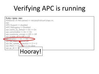 Verifying APC is running
$ php -i |grep –iapc
Additional .ini files parsed => /etc/php5/cli/conf.d/apc.ini,
apc
APC Support => disabled
APC Debugging => Disabled
apc.cache_by_default => On => On
apc.canonicalize => On => On
apc.coredump_unmap => Off => Off
apc.enable_cli => Off => Off
apc.enabled => On => On
apc.file_md5 => Off => Off
apc.file_update_protection => 2 => 2
apc.filters => no value => no value
apc.gc_ttl => 3600 => 3600
Hooray!
 