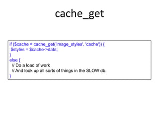 cache_get
if ($cache = cache_get('image_styles', 'cache')) {
$styles = $cache->data;
}
else {
// Do a load of work
// And look up all sorts of things in the SLOW db.
}
 