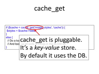 cache_get
if ($cache = cache_get('image_styles', 'cache')) {
$styles = $cache->data;
}
else {
// Do a load of work
// And look up all sorts of things in the SLOW db.
}
cache_get is pluggable.
It’s a key-value store.
By default it uses the DB.
 