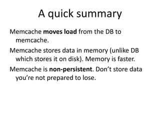 A quick summary
Memcache moves load from the DB to
memcache.
Memcache stores data in memory (unlike DB
which stores it on disk). Memory is faster.
Memcache is non-persistent. Don’t store data
you’re not prepared to lose.
 