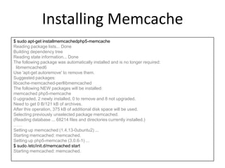 Installing Memcache
$ sudo apt-get installmemcachedphp5-memcache
Reading package lists... Done
Building dependency tree
Reading state information... Done
The following package was automatically installed and is no longer required:
libmemcached6
Use 'apt-get autoremove' to remove them.
Suggested packages:
libcache-memcached-perllibmemcached
The following NEW packages will be installed:
memcached php5-memcache
0 upgraded, 2 newly installed, 0 to remove and 8 not upgraded.
Need to get 0 B/121 kB of archives.
After this operation, 375 kB of additional disk space will be used.
Selecting previously unselected package memcached.
(Reading database ... 68214 files and directories currently installed.)
……
Setting up memcached (1.4.13-0ubuntu2) ...
Starting memcached: memcached.
Setting up php5-memcache (3.0.6-1) ...
$ sudo /etc/init.d/memcached start
Starting memcached: memcached.
 