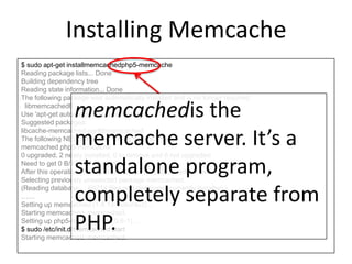 Installing Memcache
$ sudo apt-get installmemcachedphp5-memcache
Reading package lists... Done
Building dependency tree
Reading state information... Done
The following package was automatically installed and is no longer required:
libmemcached6
Use 'apt-get autoremove' to remove them.
Suggested packages:
libcache-memcached-perllibmemcached
The following NEW packages will be installed:
memcached php5-memcache
0 upgraded, 2 newly installed, 0 to remove and 8 not upgraded.
Need to get 0 B/121 kB of archives.
After this operation, 375 kB of additional disk space will be used.
Selecting previously unselected package memcached.
(Reading database ... 68214 files and directories currently installed.)
……
Setting up memcached (1.4.13-0ubuntu2) ...
Starting memcached: memcached.
Setting up php5-memcache (3.0.6-1) ...
$ sudo /etc/init.d/memcached start
Starting memcached: memcached.
memcachedis the
memcache server. It’s a
standalone program,
completely separate from
PHP.
 