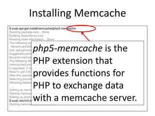 Installing Memcache
$ sudo apt-get installmemcachedphp5-memcache
Reading package lists... Done
Building dependency tree
Reading state information... Done
The following package was automatically installed and is no longer required:
libmemcached6
Use 'apt-get autoremove' to remove them.
Suggested packages:
libcache-memcached-perllibmemcached
The following NEW packages will be installed:
memcached php5-memcache
0 upgraded, 2 newly installed, 0 to remove and 8 not upgraded.
Need to get 0 B/121 kB of archives.
After this operation, 375 kB of additional disk space will be used.
Selecting previously unselected package memcached.
(Reading database ... 68214 files and directories currently installed.)
……
Setting up memcached (1.4.13-0ubuntu2) ...
Starting memcached: memcached.
Setting up php5-memcache (3.0.6-1) ...
$ sudo /etc/init.d/memcached start
Starting memcached: memcached.
php5-memcache is the
PHP extension that
provides functions for
PHP to exchange data
with a memcache server.
 