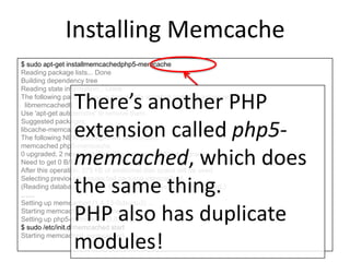 Installing Memcache
$ sudo apt-get installmemcachedphp5-memcache
Reading package lists... Done
Building dependency tree
Reading state information... Done
The following package was automatically installed and is no longer required:
libmemcached6
Use 'apt-get autoremove' to remove them.
Suggested packages:
libcache-memcached-perllibmemcached
The following NEW packages will be installed:
memcached php5-memcache
0 upgraded, 2 newly installed, 0 to remove and 8 not upgraded.
Need to get 0 B/121 kB of archives.
After this operation, 375 kB of additional disk space will be used.
Selecting previously unselected package memcached.
(Reading database ... 68214 files and directories currently installed.)
……
Setting up memcached (1.4.13-0ubuntu2) ...
Starting memcached: memcached.
Setting up php5-memcache (3.0.6-1) ...
$ sudo /etc/init.d/memcached start
Starting memcached: memcached.
There’s another PHP
extension called php5-
memcached, which does
the same thing.
PHP also has duplicate
modules!
 