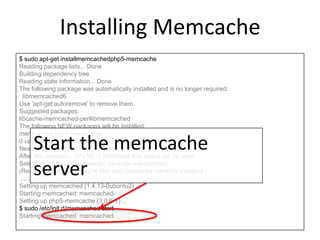 Installing Memcache
$ sudo apt-get installmemcachedphp5-memcache
Reading package lists... Done
Building dependency tree
Reading state information... Done
The following package was automatically installed and is no longer required:
libmemcached6
Use 'apt-get autoremove' to remove them.
Suggested packages:
libcache-memcached-perllibmemcached
The following NEW packages will be installed:
memcached php5-memcache
0 upgraded, 2 newly installed, 0 to remove and 8 not upgraded.
Need to get 0 B/121 kB of archives.
After this operation, 375 kB of additional disk space will be used.
Selecting previously unselected package memcached.
(Reading database ... 68214 files and directories currently installed.)
……
Setting up memcached (1.4.13-0ubuntu2) ...
Starting memcached: memcached.
Setting up php5-memcache (3.0.6-1) ...
$ sudo /etc/init.d/memcached start
Starting memcached: memcached.
Start the memcache
server
 