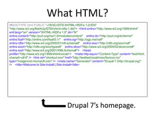 What HTML?
<!DOCTYPE html PUBLIC "-//W3C//DTD XHTML+RDFa 1.0//EN" 
"http://www.w3.org/MarkUp/DTD/xhtml-rdfa-1.dtd"> <html xmlns="http://www.w3.org/1999/xhtml"
xml:lang="en" version="XHTML+RDFa 1.0" dir="ltr" 
xmlns:content="http://purl.org/rss/1.0/modules/content/"  xmlns:dc="http://purl.org/dc/terms/" 
xmlns:foaf="http://xmlns.com/foaf/0.1/"  xmlns:og="http://ogp.me/ns#" 
xmlns:rdfs="http://www.w3.org/2000/01/rdf-schema#"  xmlns:sioc="http://rdfs.org/sioc/ns#" 
xmlns:sioct="http://rdfs.org/sioc/types#"  xmlns:skos="http://www.w3.org/2004/02/skos/core#" 
xmlns:xsd="http://www.w3.org/2001/XMLSchema#">  <head
profile="http://www.w3.org/1999/xhtml/vocab">  <meta http-equiv="Content-Type" content="text/html;
charset=utf-8" /> <link rel="shortcut icon" href="http://testbed.local/misc/favicon.ico"
type="image/vnd.microsoft.icon" /> <meta name="Generator" content="Drupal 7 (http://drupal.org)"
/>  <title>Welcome to Site-Install | Site-Install</title>
Drupal 7’s homepage.
 