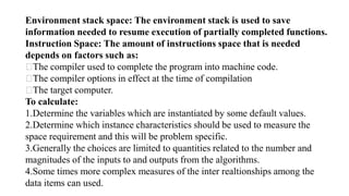 Environment stack space: The environment stack is used to save
information needed to resume execution of partially completed functions.
Instruction Space: The amount of instructions space that is needed
depends on factors such as:
The compiler used to complete the program into machine code.
The compiler options in effect at the time of compilation
The target computer.
To calculate:
1.Determine the variables which are instantiated by some default values.
2.Determine which instance characteristics should be used to measure the
space requirement and this will be problem specific.
3.Generally the choices are limited to quantities related to the number and
magnitudes of the inputs to and outputs from the algorithms.
4.Some times more complex measures of the inter realtionships among the
data items can used.
 