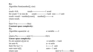 Ex:
Algorithm Sum(number[], size)
{
result:=0.0; result-------------------1 word
for count:=1 to size do count---------------1unit size------1 unit
result:=result + number[count]; number[]----------n
return result;
}
S(n)=3+n---------------O(n)
Constant space complexity:
Ex.
Algorithm square(int a) a variable -----1
{
return a*a;-------------s(n)=1}------------------O(1)
Linear space complexity:
Ex.int sum(int a[],int n) n variable ---1unit
int sum=0; a---n units
for(i=0;i<n;i++) i--------1 unit
sum=sum+a[i]; sum--- 1 unit
return sum } s(n)=n+3----------O(n)
 