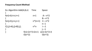 Frequency Count Method
Ex: Algorithm Add(A,B,n) Time Space
{
for(i=0;i<n;i++) n+1 A---n^2
{ B---n^2
for(j=0;j<n;j++) n*(n+1) C---n^2
{ n--1
C[i,j]=A[i,j]+B[i,j]; n*n i---1
} j---1
} f(n)=2n^2+2n+1 s(n)=3n^2+3
O(n^2) O(n^2)
 