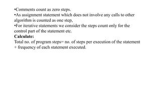 •Comments count as zero steps.
•As assignment statement which does not involve any calls to other
algorithm is counted as one step,
•For iterative statements we consider the steps count only for the
control part of the statement etc.
Calculate:
Total no. of program steps= no. of steps per execution of the statement
+ frequency of each statement executed.
 
