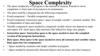 Space Complexity
• The space complexity of a program is the amount of memory it needs to run to
completion i.e from start of execution to its termination. .
• The space need by a program has the following components:
• Fixed component + Variable component=space.
• Fixed Component: Instruction space+ space of sample variable + constant variable. This
is independent of input and output.
• Variable component: space needed by compound variable whose size depend on input
and output. EX: stack space, data structures like linked list, heap, trees graphs.
• Instruction space: Instruction space is the space needed to store the compiled
version of the program instructions.
• Data space: Data space is the space needed to store all constant and variable values.
Data space has two components:
• Space needed by constants and simple variables in program.
• Space needed by dynamically allocated objects such as arrays and class instances.
 