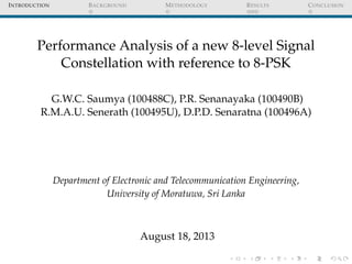 INTRODUCTION BACKGROUND METHODOLOGY RESULTS CONCLUSION
Performance Analysis of a new 8-level Signal
Constellation with reference to 8-PSK
G.W.C. Saumya (100488C), P.R. Senanayaka (100490B)
R.M.A.U. Senerath (100495U), D.P.D. Senaratna (100496A)
Department of Electronic and Telecommunication Engineering,
University of Moratuwa, Sri Lanka
August 18, 2013
 