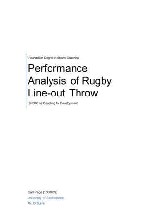 Foundation Degree in Sports Coaching 
Performance 
Analysis of Rugby 
Line-out Throw 
SPO001-2 Coaching for Development 
Carl Page (1008889) 
University of Bedfordshire 
Mr. D Burns 
 