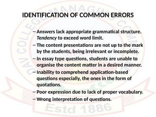IDENTIFICATION OF COMMON ERRORS
– Answers lack appropriate grammatical structure.
Tendency to exceed word limit.
– The content presentations are not up to the mark
by the students, being irrelevant or incomplete.
– In essay type questions, students are unable to
organise the content matter in a desired manner.
– Inability to comprehend application-based
questions especially, the ones in the form of
quotations.
– Poor expression due to lack of proper vocabulary.
– Wrong interpretation of questions.
 