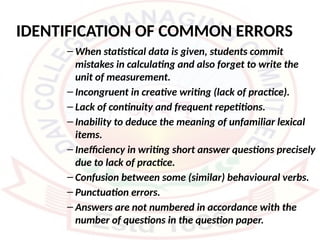 IDENTIFICATION OF COMMON ERRORS
– When statistical data is given, students commit
mistakes in calculating and also forget to write the
unit of measurement.
– Incongruent in creative writing (lack of practice).
– Lack of continuity and frequent repetitions.
– Inability to deduce the meaning of unfamiliar lexical
items.
– Inefficiency in writing short answer questions precisely
due to lack of practice.
– Confusion between some (similar) behavioural verbs.
– Punctuation errors.
– Answers are not numbered in accordance with the
number of questions in the question paper.
 