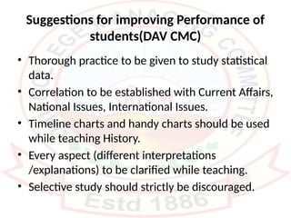 Suggestions for improving Performance of
students(DAV CMC)
• Thorough practice to be given to study statistical
data.
• Correlation to be established with Current Affairs,
National Issues, International Issues.
• Timeline charts and handy charts should be used
while teaching History.
• Every aspect (different interpretations
/explanations) to be clarified while teaching.
• Selective study should strictly be discouraged.
 