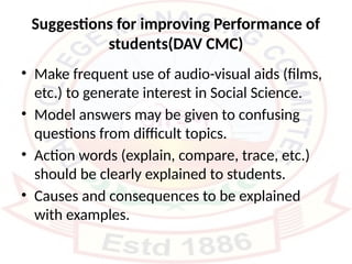 Suggestions for improving Performance of
students(DAV CMC)
• Make frequent use of audio-visual aids (films,
etc.) to generate interest in Social Science.
• Model answers may be given to confusing
questions from difficult topics.
• Action words (explain, compare, trace, etc.)
should be clearly explained to students.
• Causes and consequences to be explained
with examples.
 