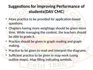 Suggestions for improving Performance of
students(DAV CMC)
• More practice to be provided for application-based
questions.
• Chapters having more weightage should be given more
time. While managing the content, the teachers should
be able to grade it.
• Practice should be given in graph reading and graph
making.
• Practice to be given to read and interpret the diagrams.
• Sufficient practice to be given in map work (using
outline maps). Map filling indicating symbols,
 