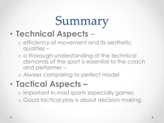 Summary
• Technical Aspects –
o efficiency of movement and its aesthetic
qualities –
o a thorough understanding of the technical
demands of the sport is essential to the coach
and performer –
o Always comparing to perfect model
• Tactical Aspects –
o Important in most sports especially games.
o Good tactical play is about decision making.
 