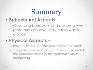 Summary
• Behavioural Aspects –
o Observing behaviour and assessing why
performers behave in a certain way is
crucial
• Physical Aspects –
o Physical fitness is a critical factor in most sports
o The physical training programmes should match
the demands made of the performer while
competing
 