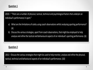 Question1
Question2
2010 –“ There are a number ofphysical,tactical, technical andpsychologicalfactors that underpin an
individual’s performance insport.”
a) What arethelimitationsofsolely usingcoachobservationswhilst analysingsportingperformance?
(4)
b) Discussthevariousstrategies, apartfromcoach observations, thatmight beemployed to help
analyse andrefinethe tactical and behaviouralaspects of anindividual’s sportingperformance. (6)
2011–Discussthevariousstrategies thatmightbe used to helpmonitor,analyseandrefinethe physical,
tactical,technicalandbehaviouralaspects ofan individual’s performance. (10)
 