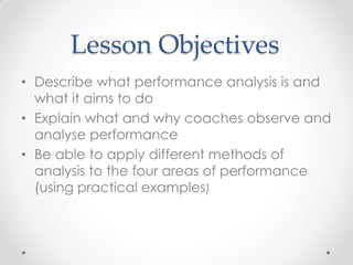 Lesson Objectives
• Describe what performance analysis is and
what it aims to do
• Explain what and why coaches observe and
analyse performance
• Be able to apply different methods of
analysis to the four areas of performance
(using practical examples)
 